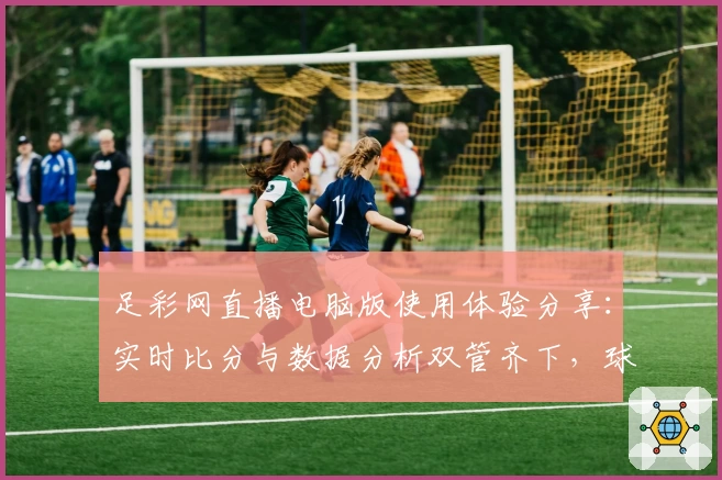 足彩网直播电脑版使用体验分享：实时比分与数据分析双管齐下，球迷必备平台