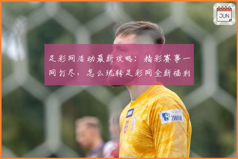 足彩网活动最新攻略：精彩赛事一网打尽，怎么玩转足彩网全新福利活动