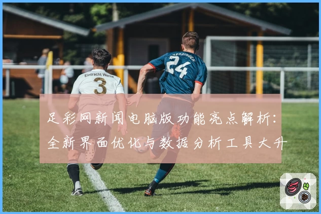 足彩网新闻电脑版功能亮点解析：全新界面优化与数据分析工具大升级