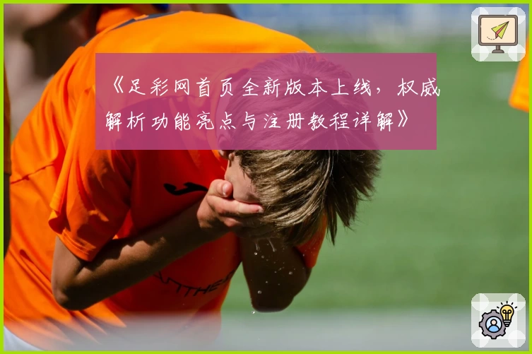 《足彩网首页全新版本上线,权威解析功能亮点与注册教程详解》