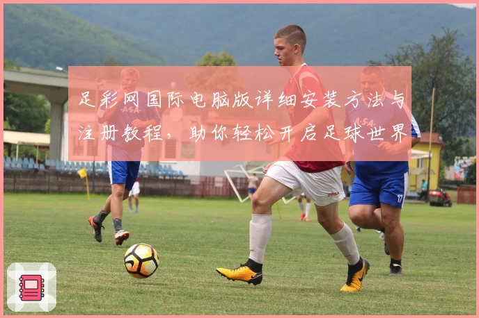 足彩网国际电脑版详细安装方法与注册教程，助你轻松开启足球世界新体验