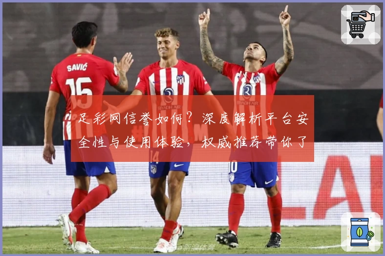 足彩网信誉如何?深度解析平台安全性与使用体验,权威推荐带你了解核心优势