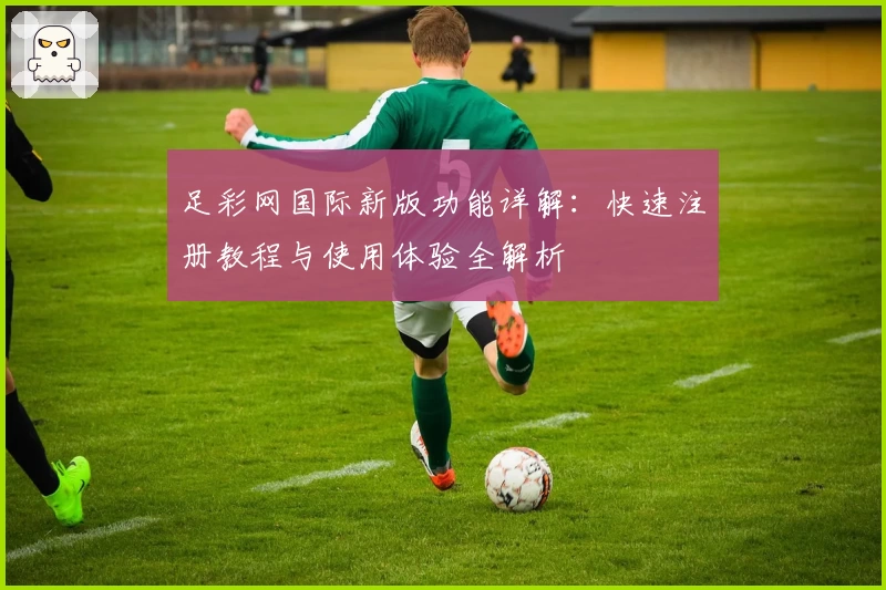 足彩网国际新版功能详解：快速注册教程与使用体验全解析