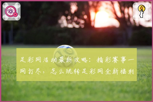 足彩网活动最新攻略：精彩赛事一网打尽，怎么玩转足彩网全新福利活动