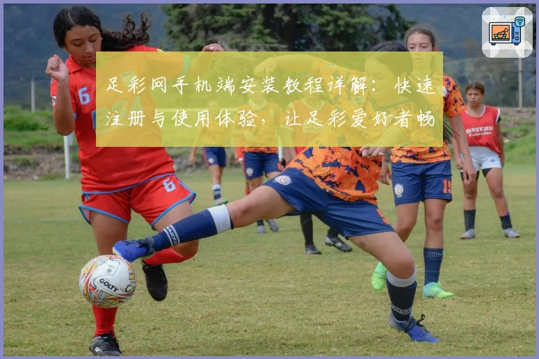 足彩网手机端安装教程详解：快速注册与使用体验，让足彩爱好者畅享便捷服务