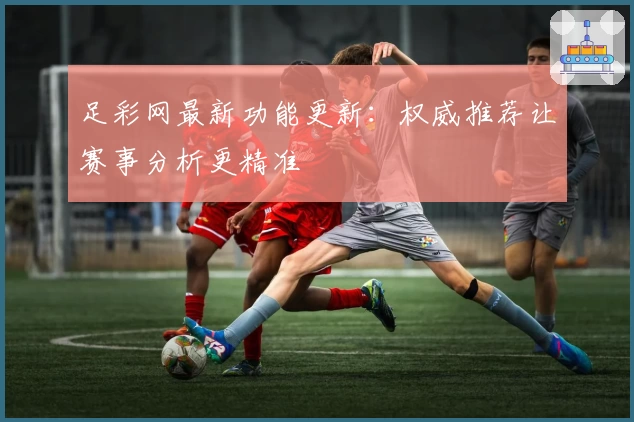 足彩网最新功能更新：权威推荐让赛事分析更精准